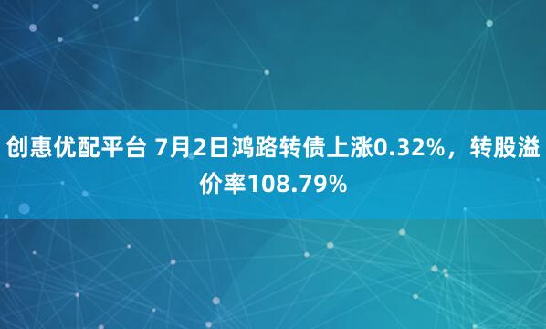创惠优配平台 7月2日鸿路转债上涨0.32%，转股溢价率108.79%