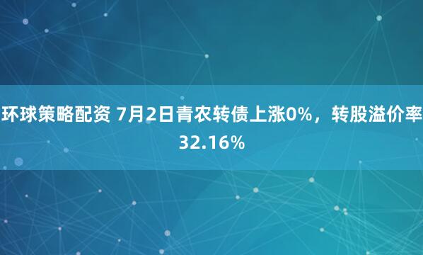 环球策略配资 7月2日青农转债上涨0%，转股溢价率32.16%