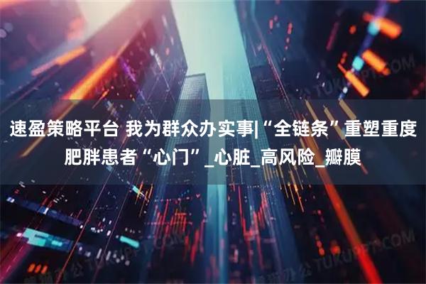 速盈策略平台 我为群众办实事|“全链条”重塑重度肥胖患者“心门”_心脏_高风险_瓣膜