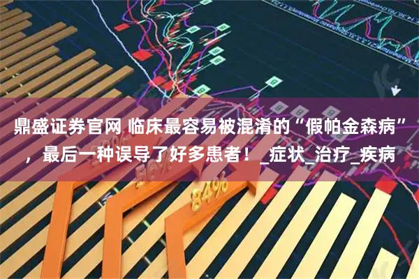 鼎盛证券官网 临床最容易被混淆的“假帕金森病”，最后一种误导了好多患者！_症状_治疗_疾病