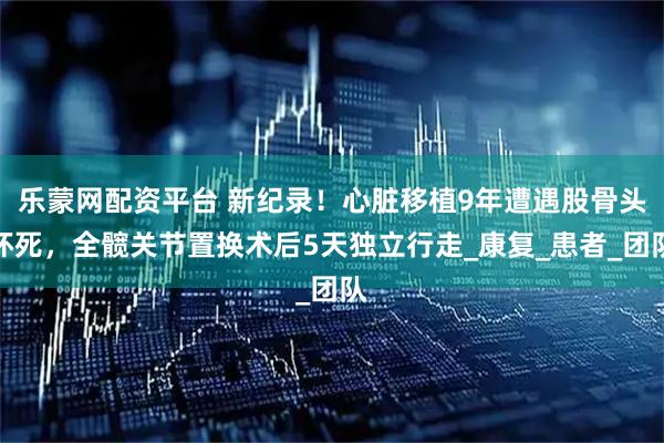 乐蒙网配资平台 新纪录！心脏移植9年遭遇股骨头坏死，全髋关节置换术后5天独立行走_康复_患者_团队