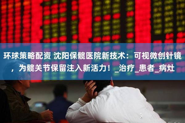 环球策略配资 沈阳保髋医院新技术：可视微创针镜，为髋关节保留注入新活力！_治疗_患者_病灶