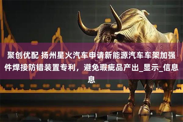聚创优配 扬州星火汽车申请新能源汽车车架加强件焊接防错装置专利，避免瑕疵品产出_显示_信息