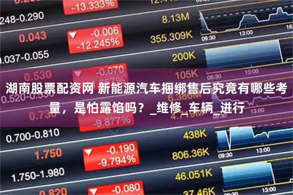 湖南股票配资网 新能源汽车捆绑售后究竟有哪些考量，是怕露馅吗？_维修_车辆_进行