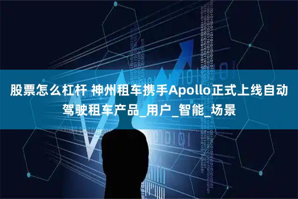 股票怎么杠杆 神州租车携手Apollo正式上线自动驾驶租车产品_用户_智能_场景