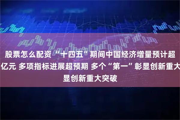 股票怎么配资 “十四五”期间中国经济增量预计超35万亿元 多项指标进展超预期 多个“第一”彰显创新重大突破