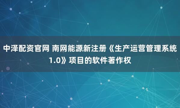 中泽配资官网 南网能源新注册《生产运营管理系统1.0》项目的软件著作权