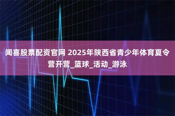 闻喜股票配资官网 2025年陕西省青少年体育夏令营开营_篮球_活动_游泳