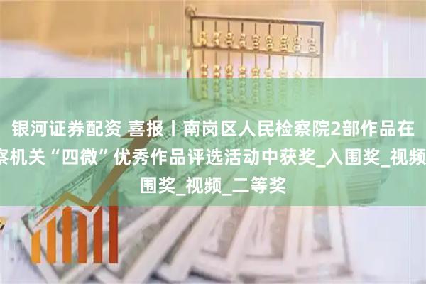银河证券配资 喜报丨南岗区人民检察院2部作品在全省检察机关“四微”优秀作品评选活动中获奖_入围奖_视频_二等奖