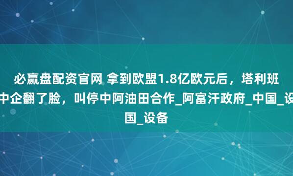 必赢盘配资官网 拿到欧盟1.8亿欧元后,塔利班对中企翻了脸,叫停中阿油田合作_阿富汗政府_中国_设备