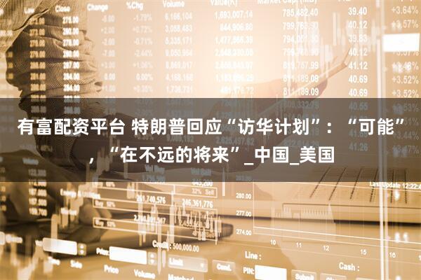 有富配资平台 特朗普回应“访华计划”：“可能”，“在不远的将来”_中国_美国