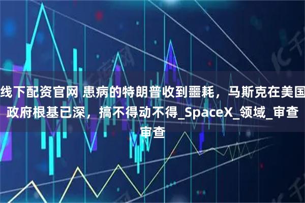 线下配资官网 患病的特朗普收到噩耗,马斯克在美国政府根基已深,搞不得动不得_SpaceX_领域_审查