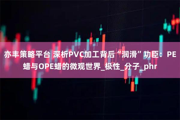 亦丰策略平台 深析PVC加工背后“润滑”功臣:PE蜡与OPE蜡的微观世界_极性_分子_phr