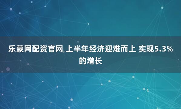 乐蒙网配资官网 上半年经济迎难而上 实现5.3%的增长