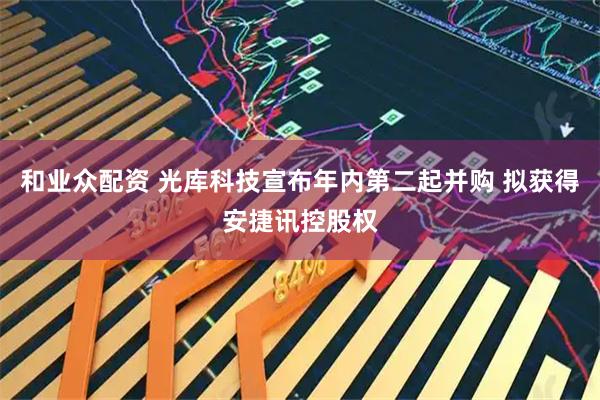 和业众配资 光库科技宣布年内第二起并购 拟获得安捷讯控股权