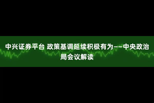 中兴证券平台 政策基调延续积极有为——中央政治局会议解读