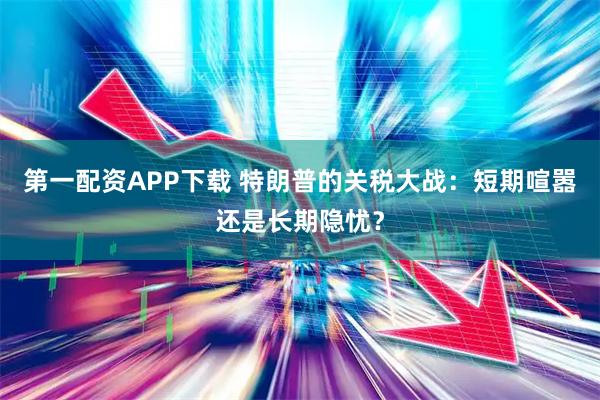 第一配资APP下载 特朗普的关税大战：短期喧嚣还是长期隐忧？