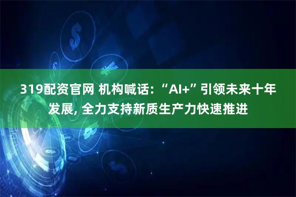 319配资官网 机构喊话: “AI+”引领未来十年发展, 全力支持新质生产力快速推进
