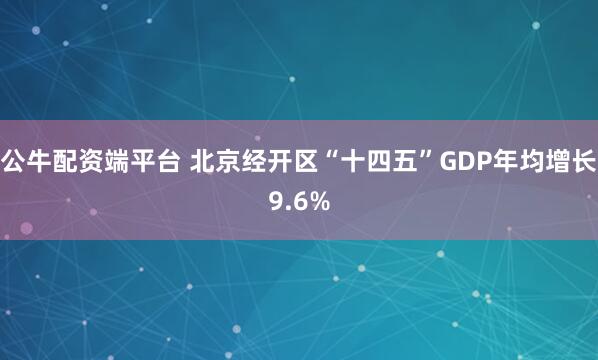 公牛配资端平台 北京经开区“十四五”GDP年均增长9.6%