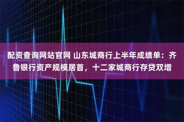 配资查询网站官网 山东城商行上半年成绩单:齐鲁银行资产规模居首,十二家城商行存贷双增