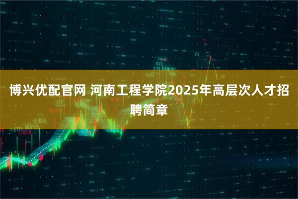 博兴优配官网 河南工程学院2025年高层次人才招聘简章