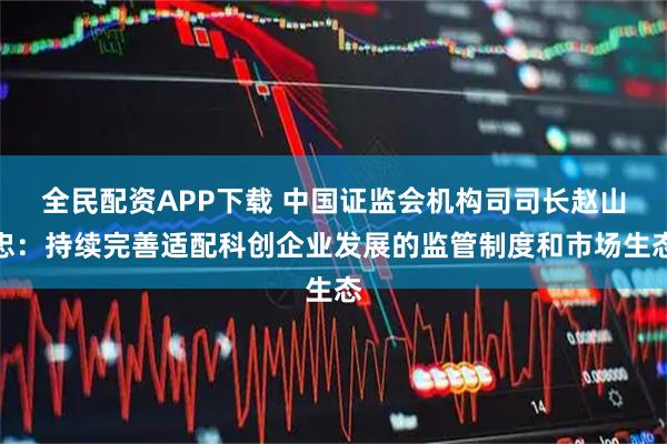全民配资APP下载 中国证监会机构司司长赵山忠：持续完善适配科创企业发展的监管制度和市场生态