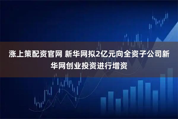 涨上策配资官网 新华网拟2亿元向全资子公司新华网创业投资进行增资
