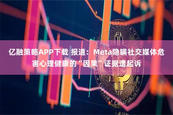 亿融策略APP下载 报道：Meta隐瞒社交媒体危害心理健康的“因果”证据遭起诉