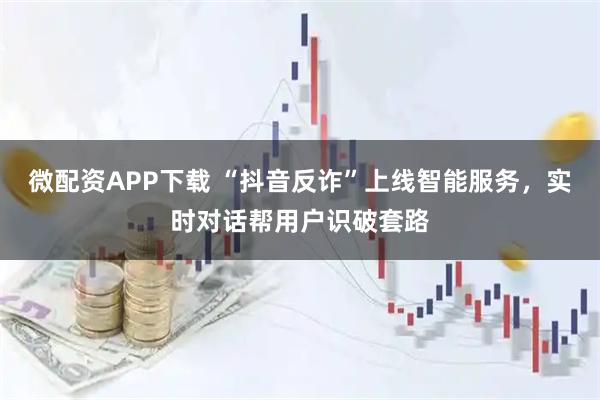 微配资APP下载 “抖音反诈”上线智能服务，实时对话帮用户识破套路