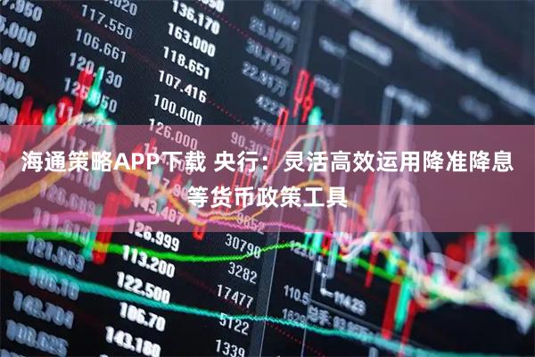 海通策略APP下载 央行：灵活高效运用降准降息等货币政策工具