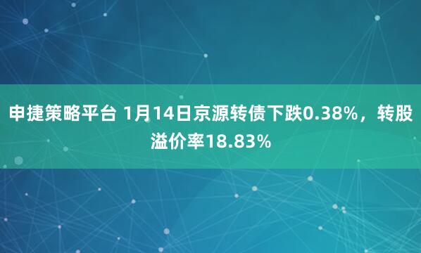 申捷策略平台 1月14日京源转债下跌0.38%，转股溢价率18.83%