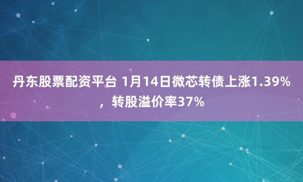 丹东股票配资平台 1月14日微芯转债上涨1.39%，转股溢价率37%