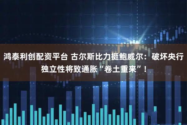 鸿泰利创配资平台 古尔斯比力挺鲍威尔：破坏央行独立性将致通胀“卷土重来”！