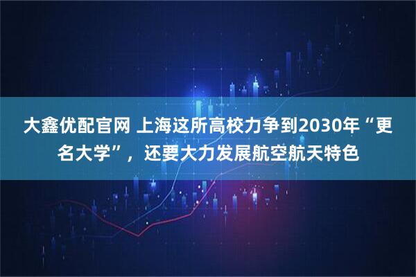 大鑫优配官网 上海这所高校力争到2030年“更名大学”，还要大力发展航空航天特色