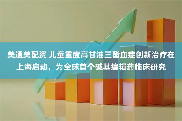 美通美配资 儿童重度高甘油三酯血症创新治疗在上海启动，为全球首个碱基编辑药临床研究