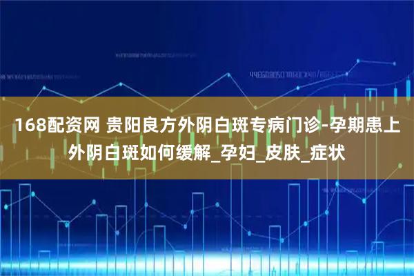 168配资网 贵阳良方外阴白斑专病门诊-孕期患上外阴白斑如何缓解_孕妇_皮肤_症状