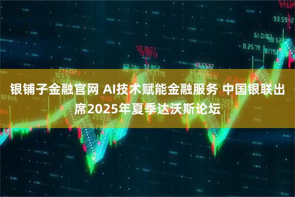 银铺子金融官网 AI技术赋能金融服务 中国银联出席2025年夏季达沃斯论坛