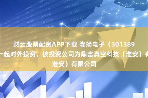 财云股票配资APP下载 隆扬电子（301389）新增一起对外投资，被投资公司为鼎富真空科技（淮安）有限公司