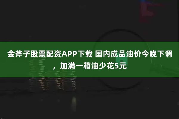 金斧子股票配资APP下载 国内成品油价今晚下调，加满一箱油少花5元