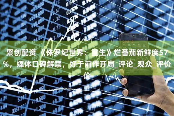 聚创配资 《侏罗纪世界：重生》烂番茄新鲜度57%，媒体口碑解禁，好于前作开局_评论_观众_评价