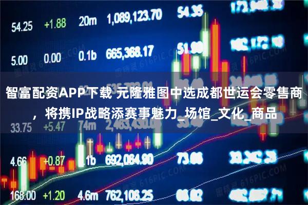 智富配资APP下载 元隆雅图中选成都世运会零售商，将携IP战略添赛事魅力_场馆_文化_商品