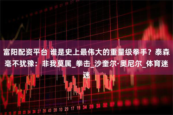 富阳配资平台 谁是史上最伟大的重量级拳手？泰森毫不犹豫：非我莫属_拳击_沙奎尔·奥尼尔_体育迷