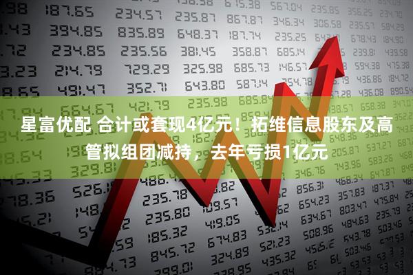 星富优配 合计或套现4亿元！拓维信息股东及高管拟组团减持，去年亏损1亿元