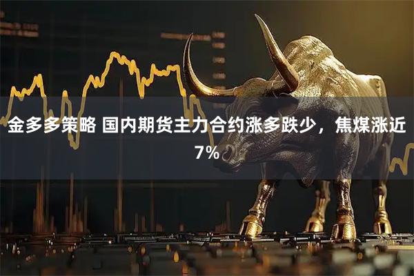 金多多策略 国内期货主力合约涨多跌少，焦煤涨近7%