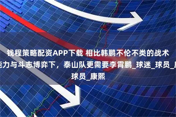 钱程策略配资APP下载 相比韩鹏不伦不类的战术，能力与斗志博弈下，泰山队更需要李霄鹏_球迷_球员_康熙
