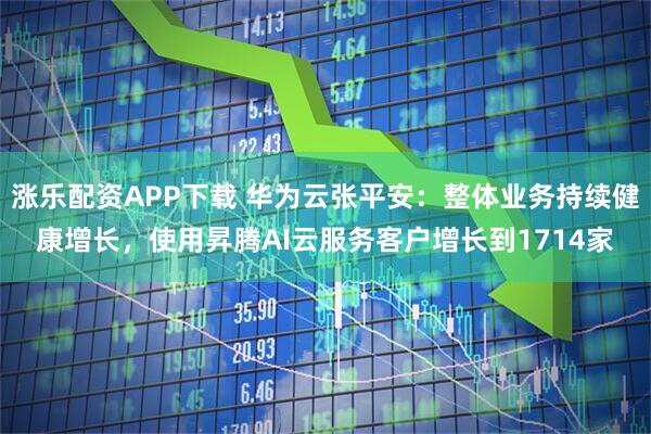 涨乐配资APP下载 华为云张平安:整体业务持续健康增长,使用昇腾AI云服务客户增长到1714家