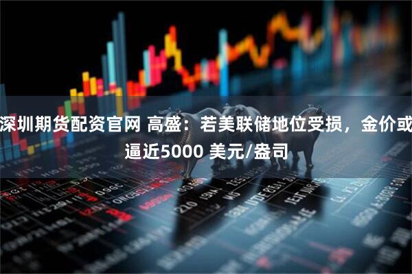 深圳期货配资官网 高盛：若美联储地位受损，金价或逼近5000 美元/盎司